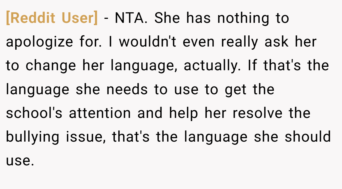 [Reddit User] − NTA. She has nothing to apologize for. I wouldn't even really ask her to change her language, actually. If that's the language she needs to use to get the school's attention and help her resolve the bullying issue, that's the language she should use.