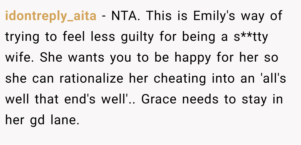 idontreply_aita − NTA. This is Emily's way of trying to feel less guilty for being a s**tty wife. She wants you to be happy for her so she can rationalize her cheating into an 'all's well that end's well'.. Grace needs to stay in her gd lane.