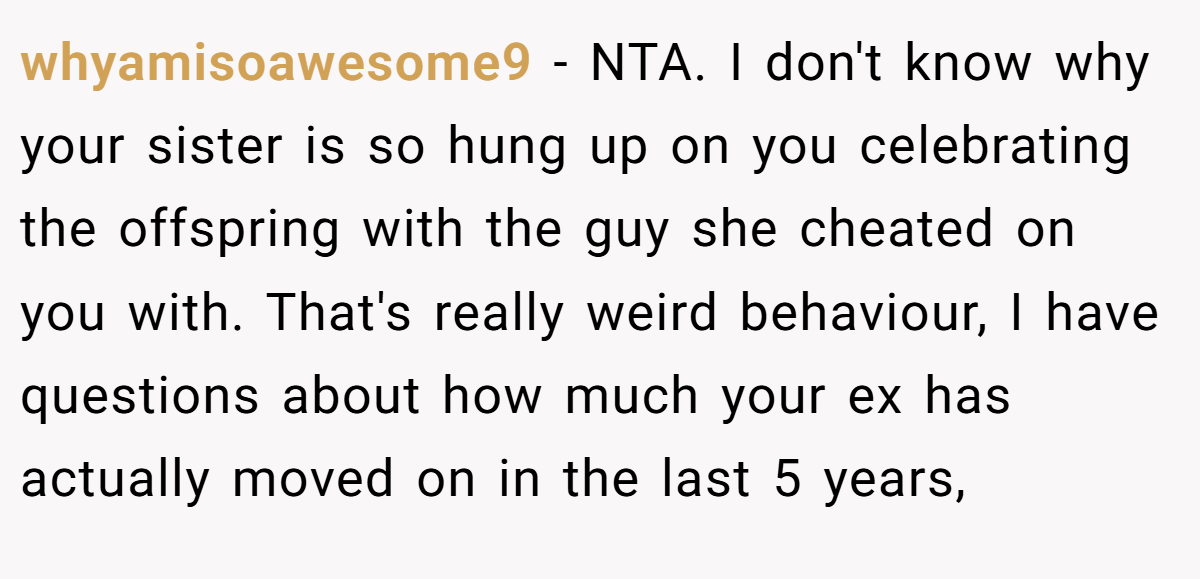 whyamisoawesome9 − NTA. I don't know why your sister is so hung up on you celebrating the offspring with the guy she cheated on you with. That's really weird behaviour, I have questions about how much your ex has actually moved on in the last 5 years,