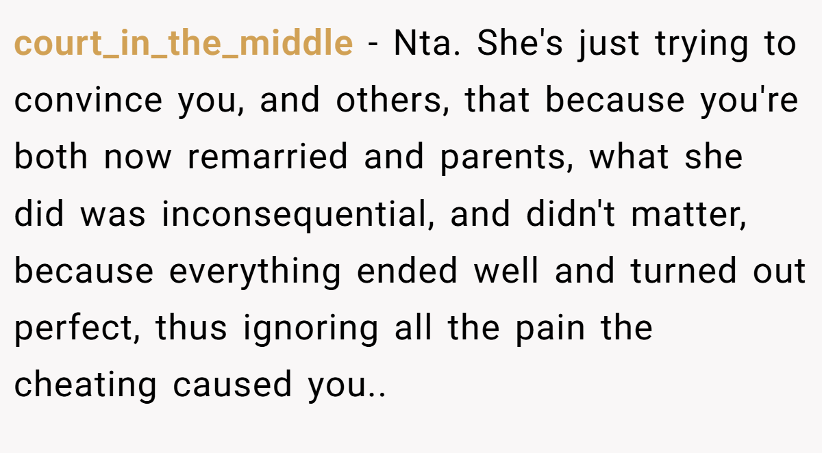 court_in_the_middle − Nta. She's just trying to convince you, and others, that because you're both now remarried and parents, what she did was inconsequential, and didn't matter, because everything ended well and turned out perfect, thus ignoring all the pain the cheating caused you..