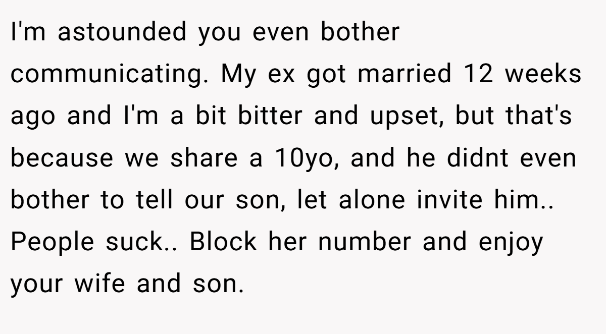 I'm astounded you even bother communicating. My ex got married 12 weeks ago and I'm a bit bitter and upset, but that's because we share a 10yo, and he didnt even bother to tell our son, let alone invite him.. People suck.. Block her number and enjoy your wife and son.