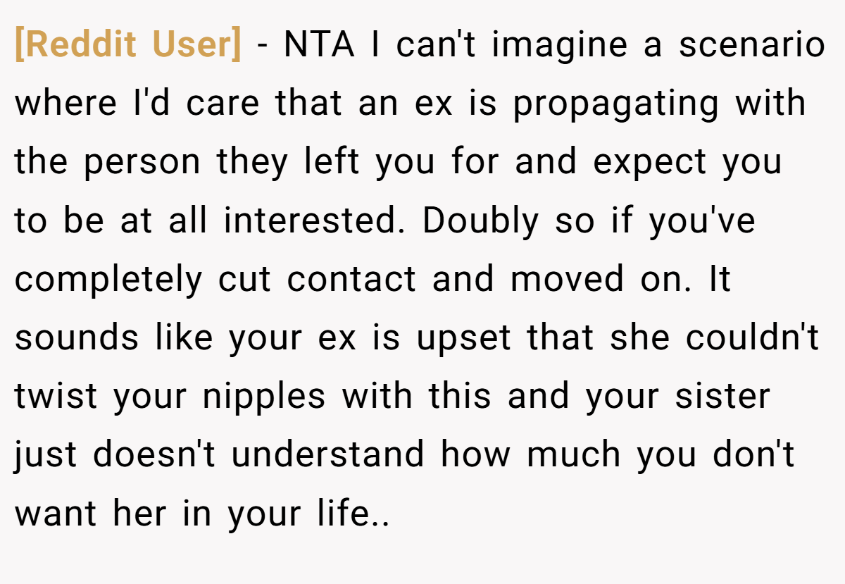 [Reddit User] − NTA I can't imagine a scenario where I'd care that an ex is propagating with the person they left you for and expect you to be at all interested. Doubly so if you've completely cut contact and moved on. It sounds like your ex is upset that she couldn't twist your nipples with this and your sister just doesn't understand how much you don't want her in your life..