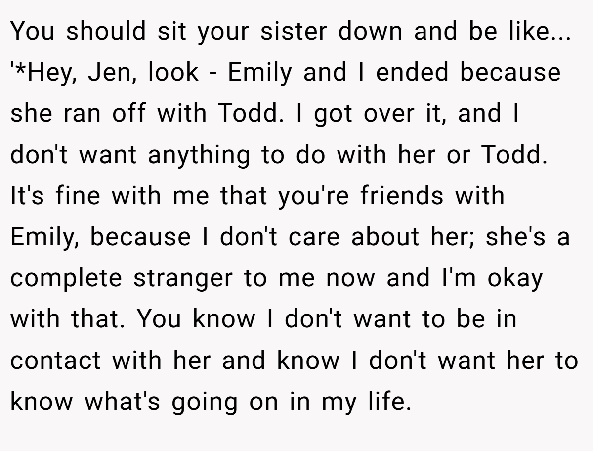 You should sit your sister down and be like... '*Hey, Jen, look - Emily and I ended because she ran off with Todd. I got over it, and I don't want anything to do with her or Todd. It's fine with me that you're friends with Emily, because I don't care about her; she's a complete stranger to me now and I'm okay with that. You know I don't want to be in contact with her and know I don't want her to know what's going on in my life.