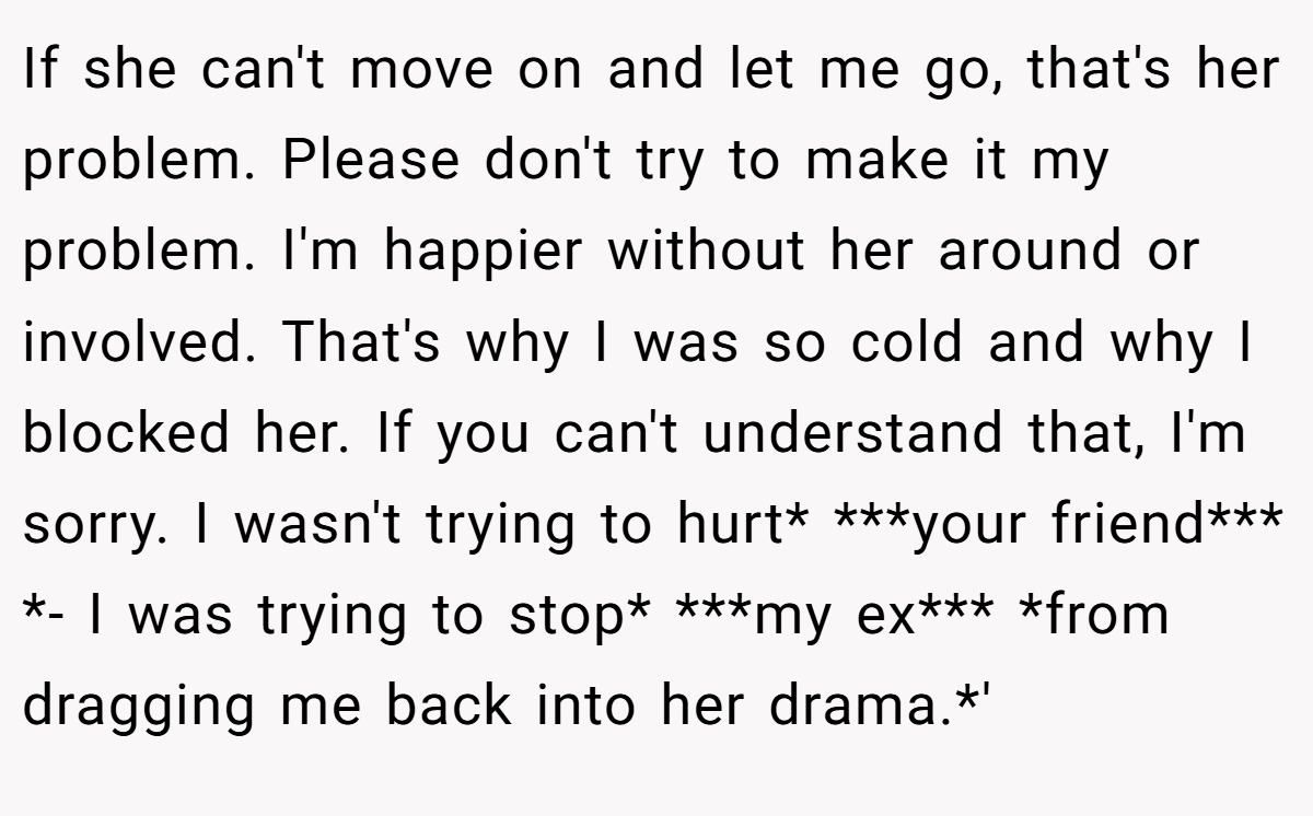 If she can't move on and let me go, that's her problem. Please don't try to make it my problem. I'm happier without her around or involved. That's why I was so cold and why I blocked her. If you can't understand that, I'm sorry. I wasn't trying to hurt* ***your friend*** *- I was trying to stop* ***my ex*** *from dragging me back into her drama.*'