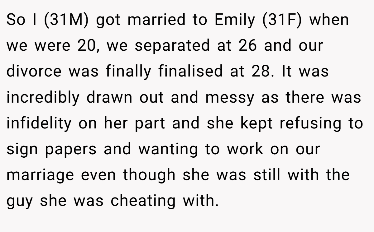 So I (31M) got married to Emily (31F) when we were 20, we separated at 26 and our divorce was finally finalised at 28. It was incredibly drawn out and messy as there was infidelity on her part and she kept refusing to sign papers and wanting to work on our marriage even though she was still with the guy she was cheating with.
