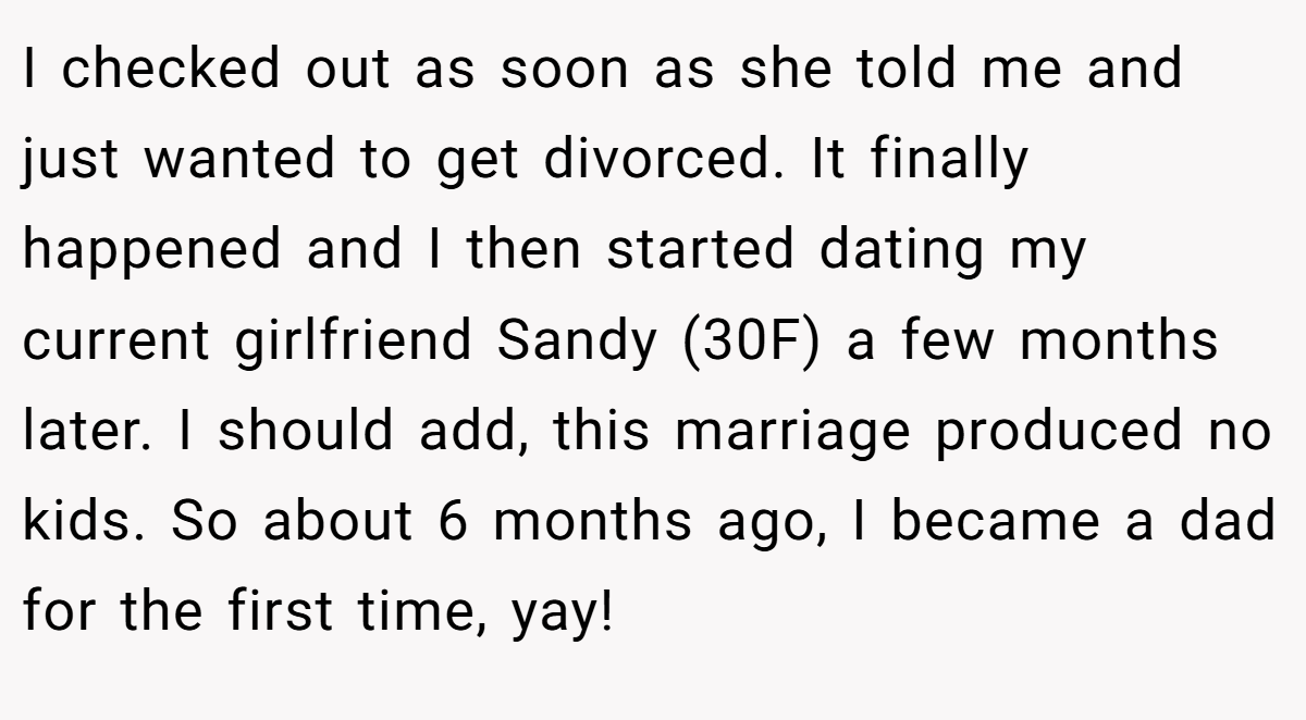 I checked out as soon as she told me and just wanted to get divorced. It finally happened and I then started dating my current girlfriend Sandy (30F) a few months later. I should add, this marriage produced no kids. So about 6 months ago, I became a dad for the first time, yay!