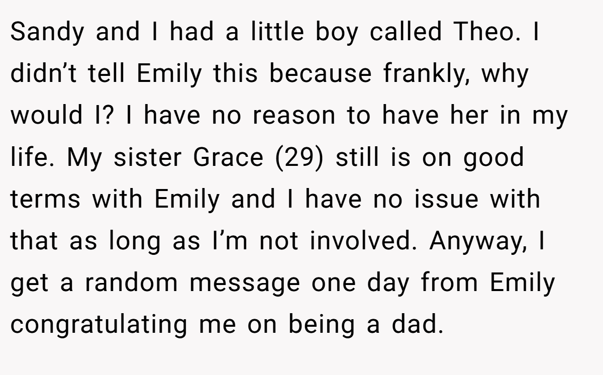 Sandy and I had a little boy called Theo. I didn’t tell Emily this because frankly, why would I? I have no reason to have her in my life. My sister Grace (29) still is on good terms with Emily and I have no issue with that as long as I’m not involved. Anyway, I get a random message one day from Emily congratulating me on being a dad.