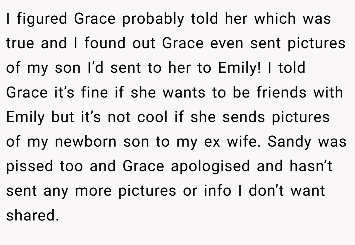 I figured Grace probably told her which was true and I found out Grace even sent pictures of my son I’d sent to her to Emily! I told Grace it’s fine if she wants to be friends with Emily but it’s not cool if she sends pictures of my newborn son to my ex wife. Sandy was pissed too and Grace apologised and hasn’t sent any more pictures or info I don’t want shared.