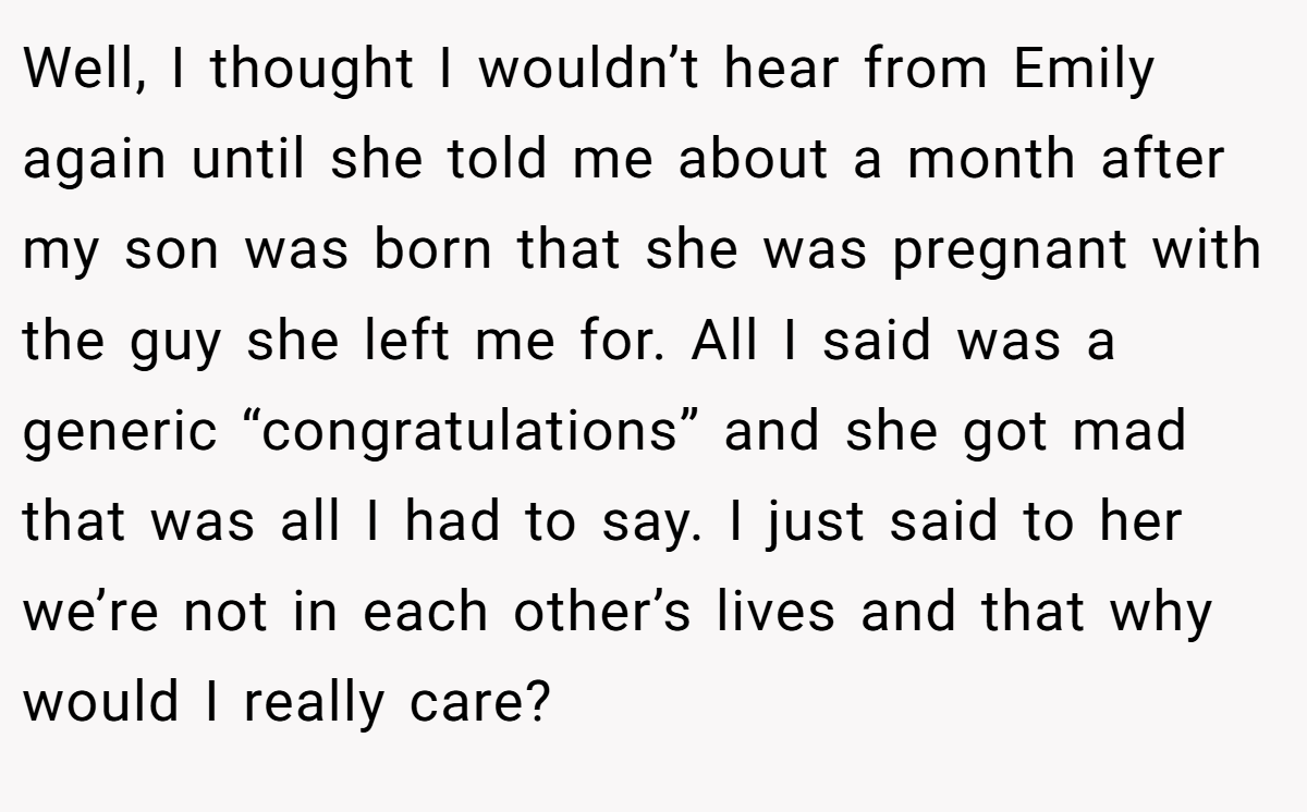 Well, I thought I wouldn’t hear from Emily again until she told me about a month after my son was born that she was pregnant with the guy she left me for. All I said was a generic “congratulations” and she got mad that was all I had to say. I just said to her we’re not in each other’s lives and that why would I really care?