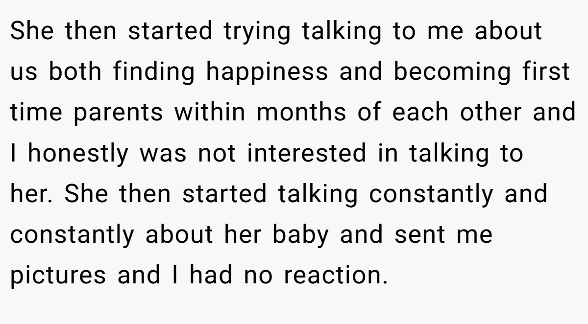 She then started trying talking to me about us both finding happiness and becoming first time parents within months of each other and I honestly was not interested in talking to her. She then started talking constantly and constantly about her baby and sent me pictures and I had no reaction.