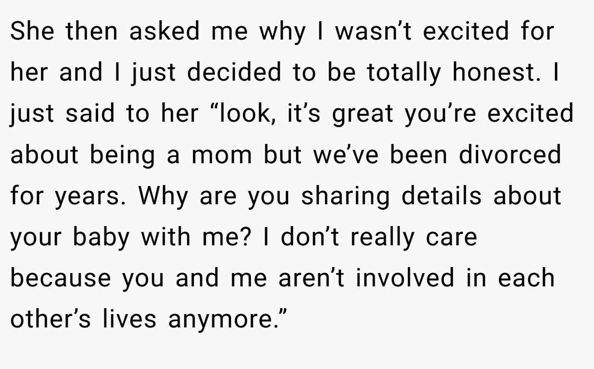 She then asked me why I wasn’t excited for her and I just decided to be totally honest. I just said to her “look, it’s great you’re excited about being a mom but we’ve been divorced for years. Why are you sharing details about your baby with me? I don’t really care because you and me aren’t involved in each other’s lives anymore.”