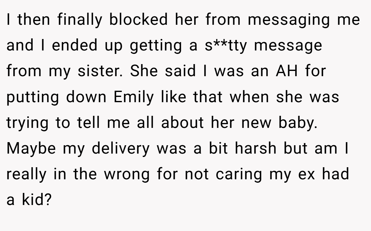 I then finally blocked her from messaging me and I ended up getting a s**tty message from my sister. She said I was an AH for putting down Emily like that when she was trying to tell me all about her new baby. Maybe my delivery was a bit harsh but am I really in the wrong for not caring my ex had a kid?