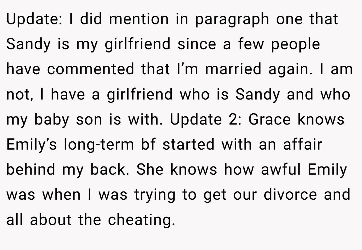 Update: I did mention in paragraph one that Sandy is my girlfriend since a few people have commented that I’m married again. I am not, I have a girlfriend who is Sandy and who my baby son is with. Update 2: Grace knows Emily’s long-term bf started with an affair behind my back. She knows how awful Emily was when I was trying to get our divorce and all about the cheating.