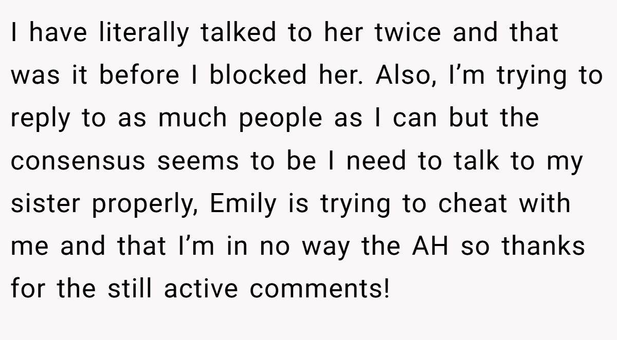 I have literally talked to her twice and that was it before I blocked her. Also, I’m trying to reply to as much people as I can but the consensus seems to be I need to talk to my sister properly, Emily is trying to cheat with me and that I’m in no way the AH so thanks for the still active comments!