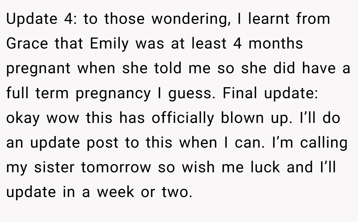 Update 4: to those wondering, I learnt from Grace that Emily was at least 4 months pregnant when she told me so she did have a full term pregnancy I guess. Final update: okay wow this has officially blown up. I’ll do an update post to this when I can. I’m calling my sister tomorrow so wish me luck and I’ll update in a week or two.