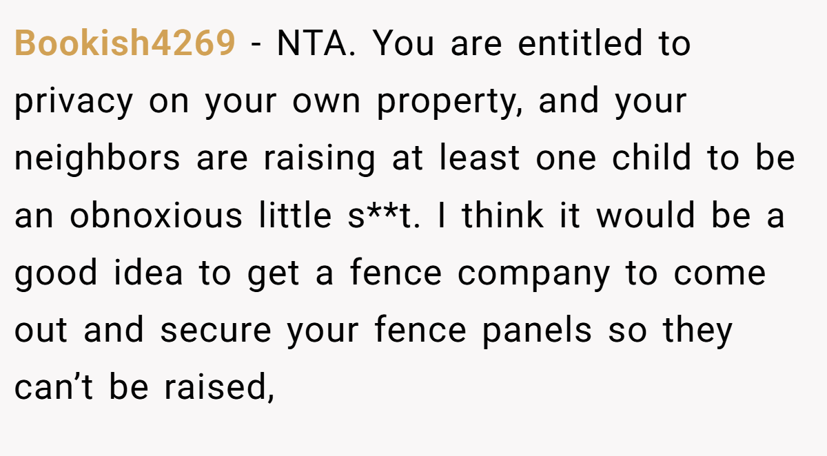 Bookish4269 − NTA. You are entitled to privacy on your own property, and your neighbors are raising at least one child to be an obnoxious little s**t. I think it would be a good idea to get a fence company to come out and secure your fence panels so they can’t be raised,