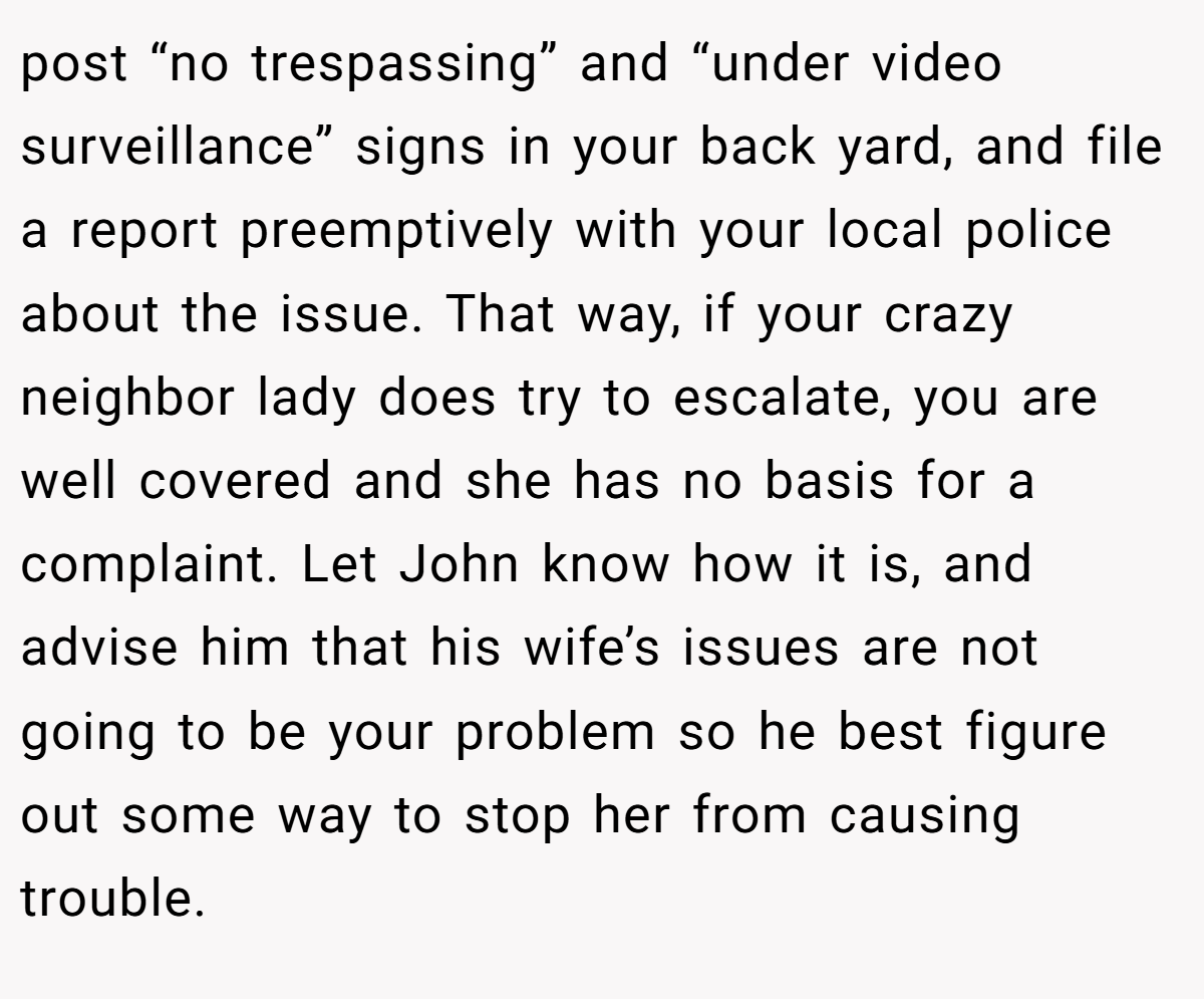 post “no trespassing” and “under video surveillance” signs in your back yard, and file a report preemptively with your local police about the issue. That way, if your crazy neighbor lady does try to escalate, you are well covered and she has no basis for a complaint. Let John know how it is, and advise him that his wife’s issues are not going to be your problem so he best figure out some way to stop her from causing trouble.