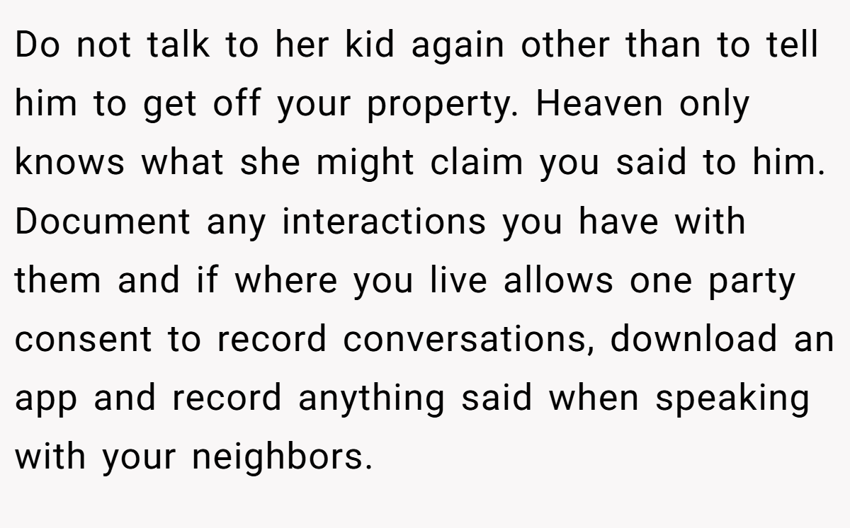 Do not talk to her kid again other than to tell him to get off your property. Heaven only knows what she might claim you said to him. Document any interactions you have with them and if where you live allows one party consent to record conversations, download an app and record anything said when speaking with your neighbors.