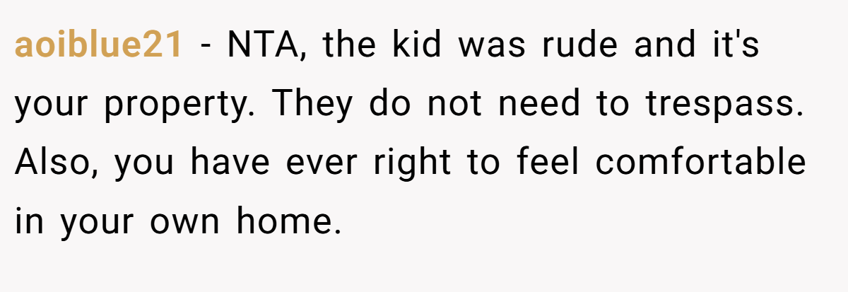 aoiblue21 − NTA, the kid was rude and it's your property. They do not need to trespass. Also, you have ever right to feel comfortable in your own home.