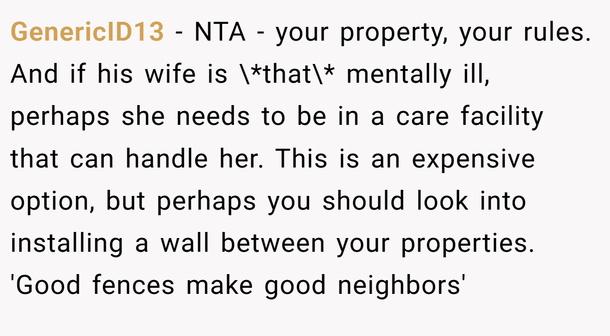 GenericID13 − NTA - your property, your rules. And if his wife is \*that\* mentally ill, perhaps she needs to be in a care facility that can handle her. This is an expensive option, but perhaps you should look into installing a wall between your properties. 'Good fences make good neighbors'