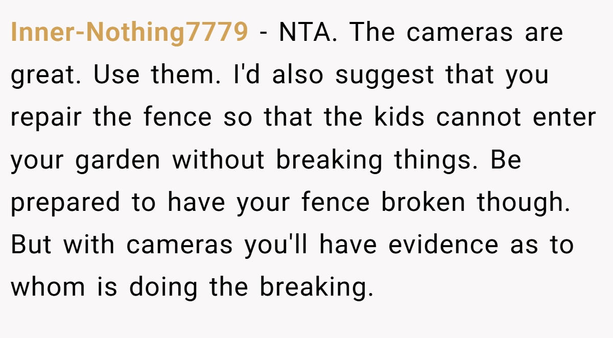 Inner-Nothing7779 − NTA. The cameras are great. Use them. I'd also suggest that you repair the fence so that the kids cannot enter your garden without breaking things. Be prepared to have your fence broken though. But with cameras you'll have evidence as to whom is doing the breaking.