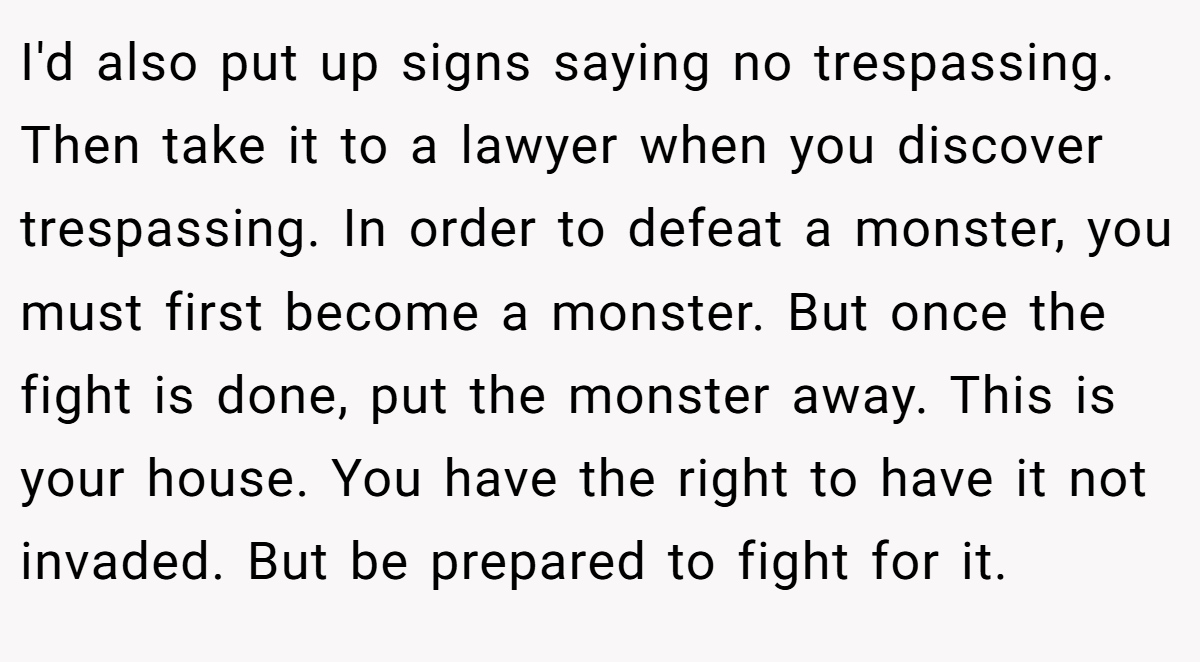 I'd also put up signs saying no trespassing. Then take it to a lawyer when you discover trespassing. In order to defeat a monster, you must first become a monster. But once the fight is done, put the monster away. This is your house. You have the right to have it not invaded. But be prepared to fight for it.