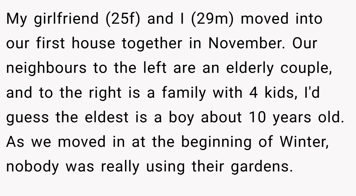 My girlfriend (25f) and I (29m) moved into our first house together in November. Our neighbours to the left are an elderly couple, and to the right is a family with 4 kids, I'd guess the eldest is a boy about 10 years old. As we moved in at the beginning of Winter, nobody was really using their gardens.