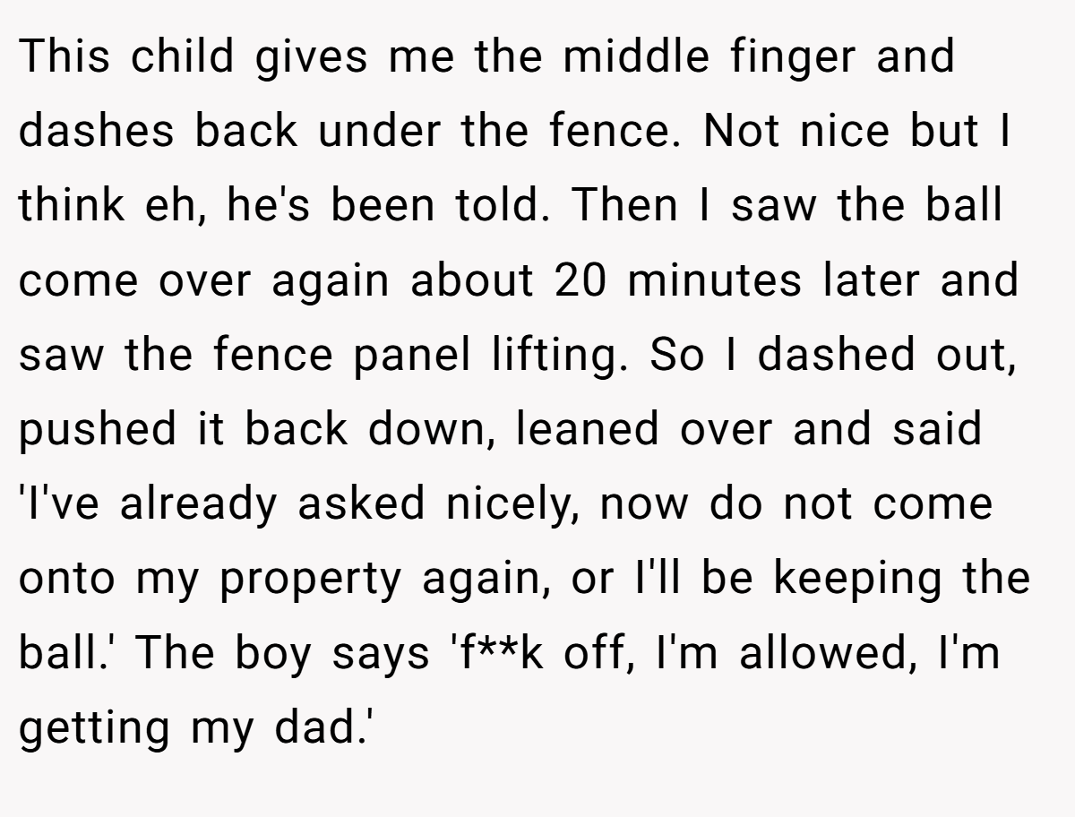 This child gives me the middle finger and dashes back under the fence. Not nice but I think eh, he's been told. Then I saw the ball come over again about 20 minutes later and saw the fence panel lifting. So I dashed out, pushed it back down, leaned over and said 'I've already asked nicely, now do not come onto my property again, or I'll be keeping the ball.' The boy says 'f**k off, I'm allowed, I'm getting my dad.'