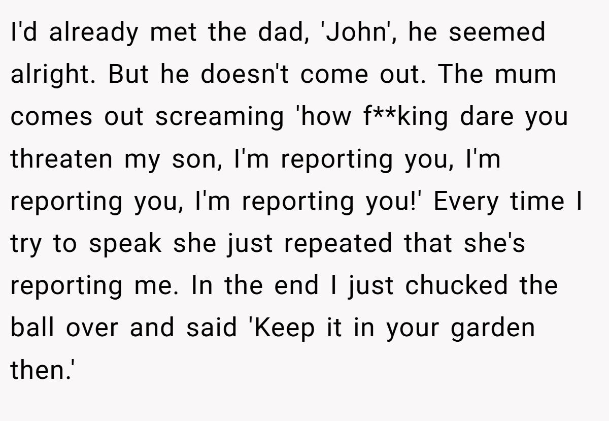 I'd already met the dad, 'John', he seemed alright. But he doesn't come out. The mum comes out screaming 'how f**king dare you threaten my son, I'm reporting you, I'm reporting you, I'm reporting you!' Every time I try to speak she just repeated that she's reporting me. In the end I just chucked the ball over and said 'Keep it in your garden then.'