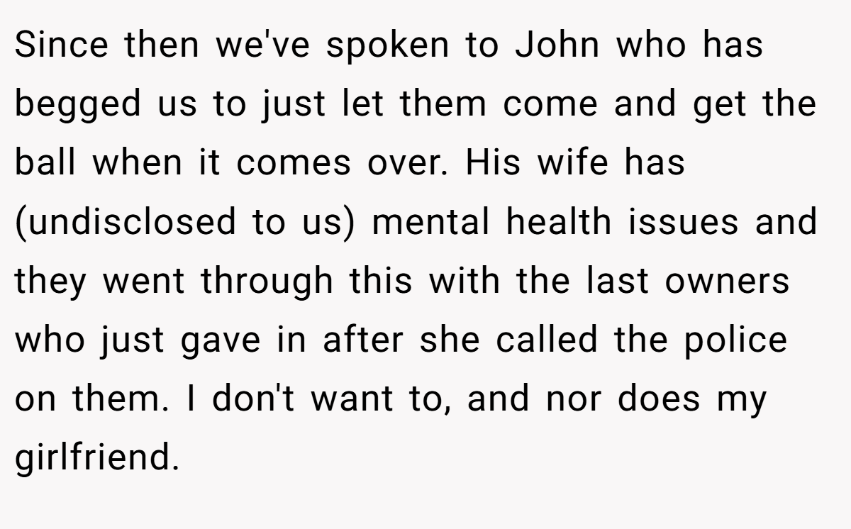 Since then we've spoken to John who has begged us to just let them come and get the ball when it comes over. His wife has (undisclosed to us) mental health issues and they went through this with the last owners who just gave in after she called the police on them. I don't want to, and nor does my girlfriend.