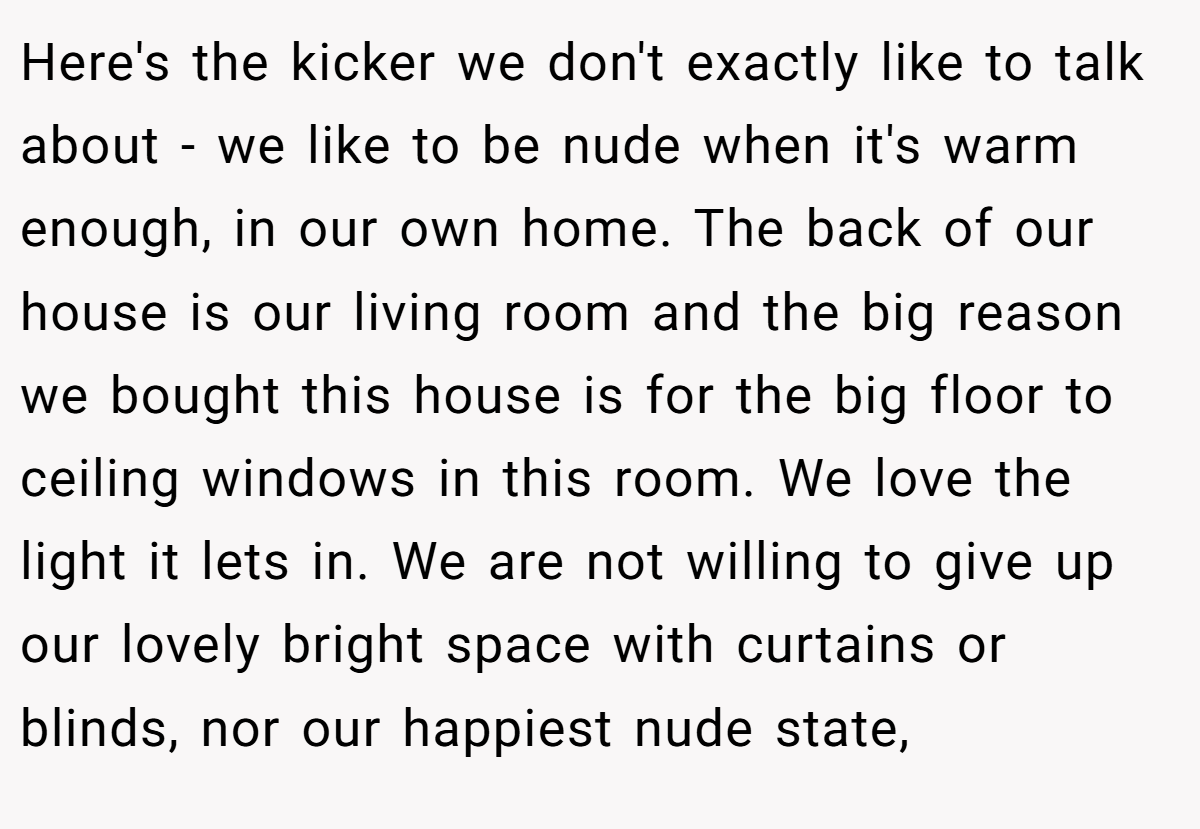 Here's the kicker we don't exactly like to talk about - we like to be nude when it's warm enough, in our own home. The back of our house is our living room and the big reason we bought this house is for the big floor to ceiling windows in this room. We love the light it lets in. We are not willing to give up our lovely bright space with curtains or blinds, nor our happiest nude state,
