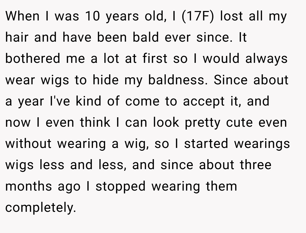 When I was 10 years old, I (17F) lost all my hair and have been bald ever since. It bothered me a lot at first so I would always wear wigs to hide my baldness. Since about a year I've kind of come to accept it, and now I even think I can look pretty cute even without wearing a wig, so I started wearings wigs less and less, and since about three months ago I stopped wearing them completely.