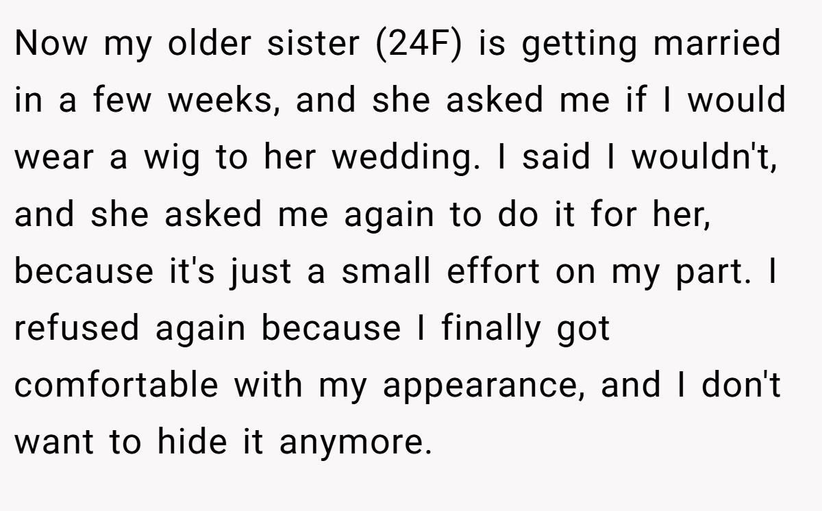 Now my older sister (24F) is getting married in a few weeks, and she asked me if I would wear a wig to her wedding. I said I wouldn't, and she asked me again to do it for her, because it's just a small effort on my part. I refused again because I finally got comfortable with my appearance, and I don't want to hide it anymore.