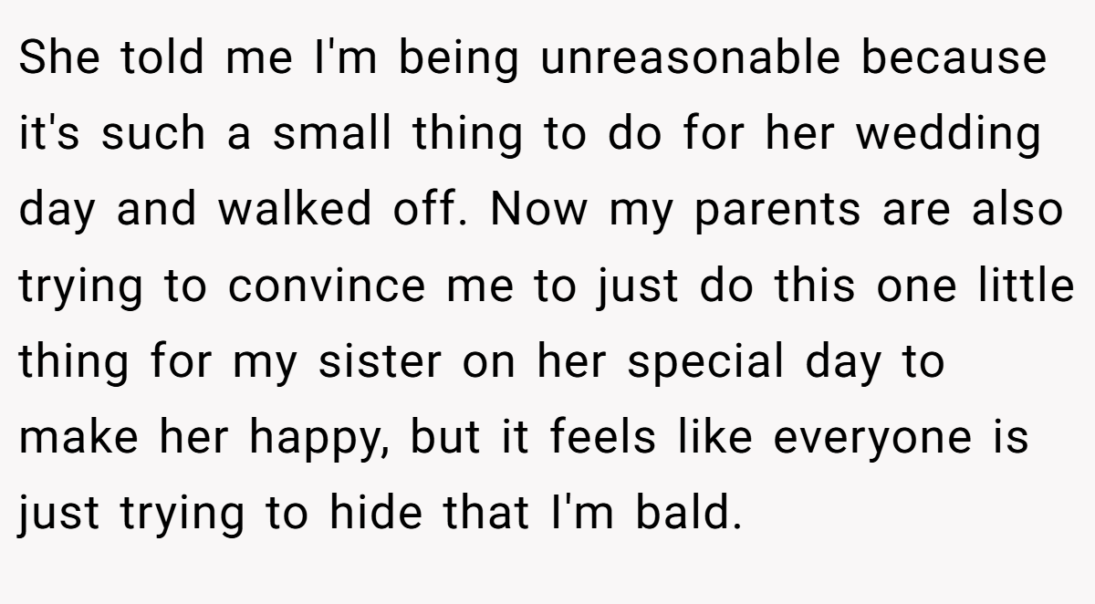 She told me I'm being unreasonable because it's such a small thing to do for her wedding day and walked off. Now my parents are also trying to convince me to just do this one little thing for my sister on her special day to make her happy, but it feels like everyone is just trying to hide that I'm bald.