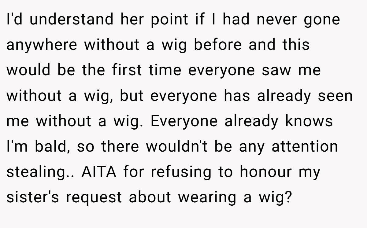 I'd understand her point if I had never gone anywhere without a wig before and this would be the first time everyone saw me without a wig, but everyone has already seen me without a wig. Everyone already knows I'm bald, so there wouldn't be any attention stealing.. AITA for refusing to honour my sister's request about wearing a wig?