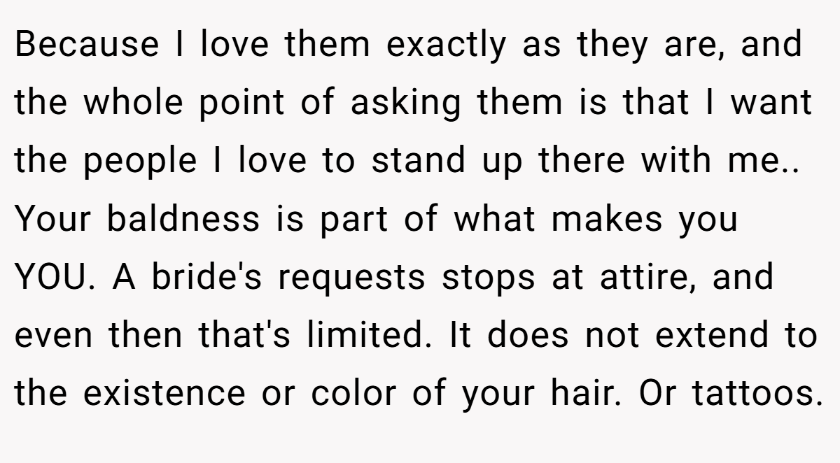 Because I love them exactly as they are, and the whole point of asking them is that I want the people I love to stand up there with me.. Your baldness is part of what makes you YOU. A bride's requests stops at attire, and even then that's limited. It does not extend to the existence or color of your hair. Or tattoos.