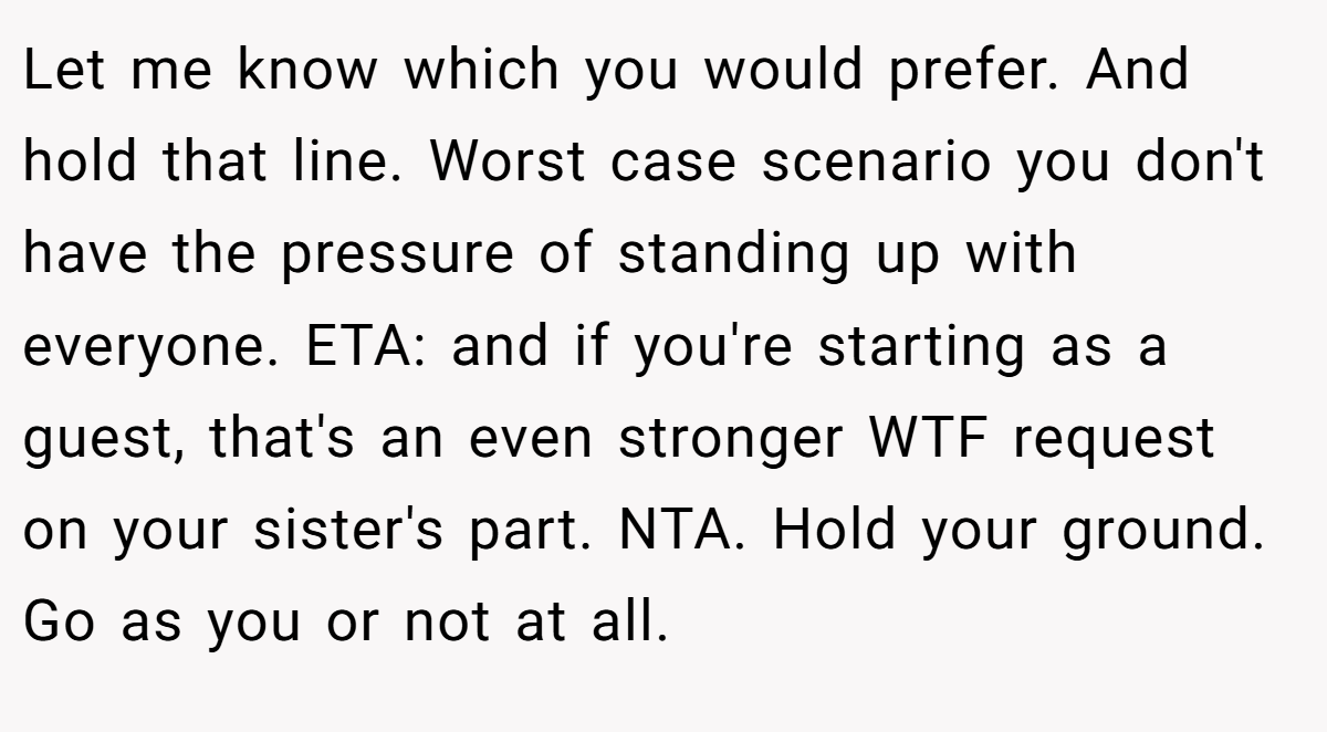 Let me know which you would prefer. And hold that line. Worst case scenario you don't have the pressure of standing up with everyone. ETA: and if you're starting as a guest, that's an even stronger WTF request on your sister's part. NTA. Hold your ground. Go as you or not at all.