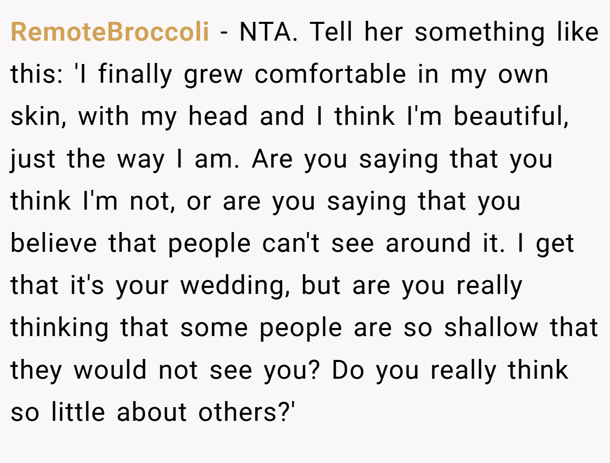 RemoteBroccoli − NTA. Tell her something like this: 'I finally grew comfortable in my own skin, with my head and I think I'm beautiful, just the way I am. Are you saying that you think I'm not, or are you saying that you believe that people can't see around it. I get that it's your wedding, but are you really thinking that some people are so shallow that they would not see you? Do you really think so little about others?'