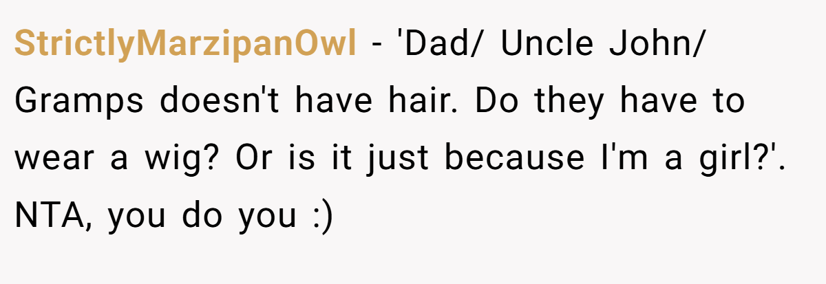StrictlyMarzipanOwl − 'Dad/ Uncle John/ Gramps doesn't have hair. Do they have to wear a wig? Or is it just because I'm a girl?'. NTA, you do you :)