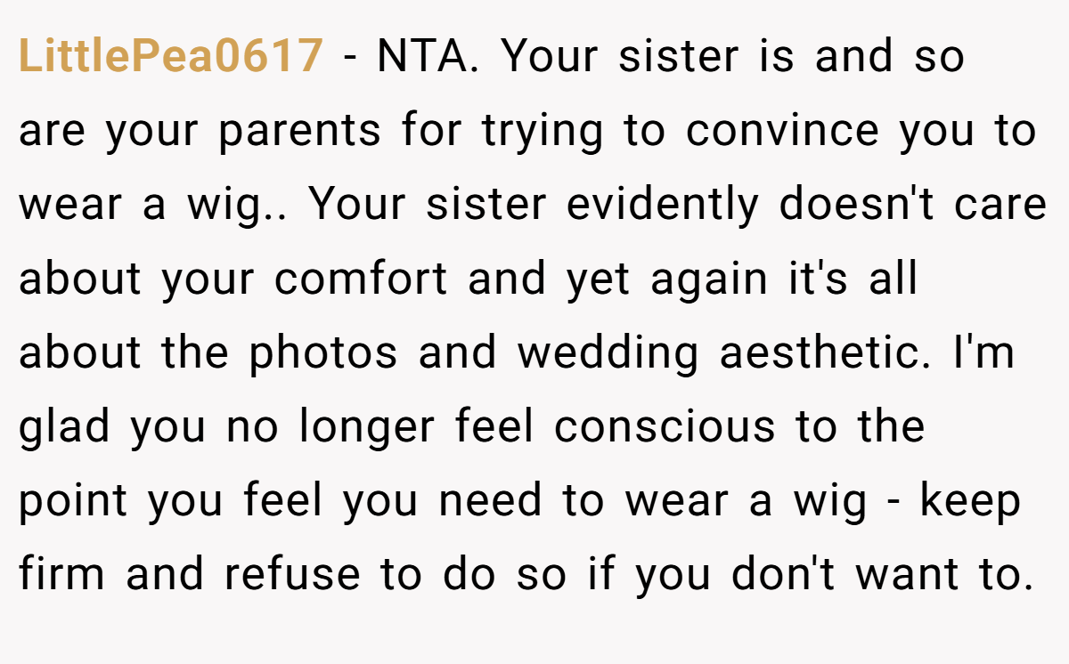 LittlePea0617 − NTA. Your sister is and so are your parents for trying to convince you to wear a wig.. Your sister evidently doesn't care about your comfort and yet again it's all about the photos and wedding aesthetic. I'm glad you no longer feel conscious to the point you feel you need to wear a wig - keep firm and refuse to do so if you don't want to.