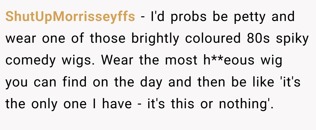 ShutUpMorrisseyffs − I'd probs be petty and wear one of those brightly coloured 80s spiky comedy wigs. Wear the most h**eous wig you can find on the day and then be like 'it's the only one I have - it's this or nothing'.