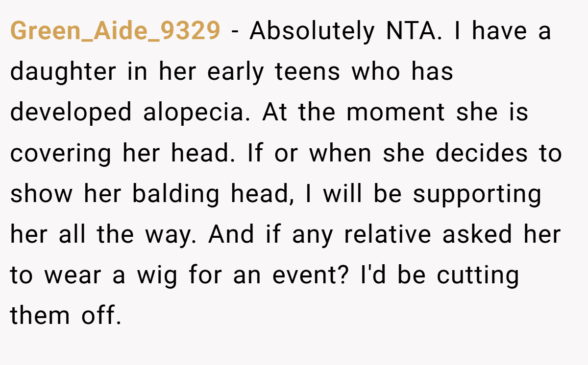 Green_Aide_9329 − Absolutely NTA. I have a daughter in her early teens who has developed alopecia. At the moment she is covering her head. If or when she decides to show her balding head, I will be supporting her all the way. And if any relative asked her to wear a wig for an event? I'd be cutting them off.