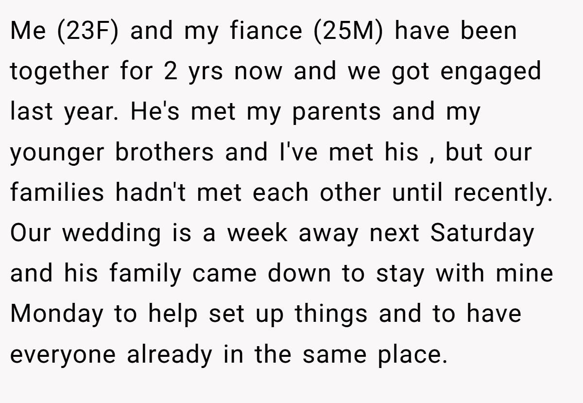 Me (23F) and my fiance (25M) have been together for 2 yrs now and we got engaged last year. He's met my parents and my younger brothers and I've met his , but our families hadn't met each other until recently. Our wedding is a week away next Saturday and his family came down to stay with mine Monday to help set up things and to have everyone already in the same place.