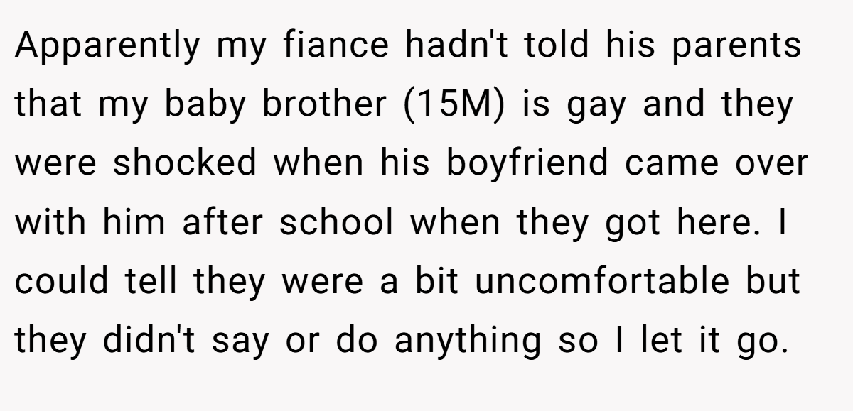 Apparently my fiance hadn't told his parents that my baby brother (15M) is gay and they were shocked when his boyfriend came over with him after school when they got here. I could tell they were a bit uncomfortable but they didn't say or do anything so I let it go.