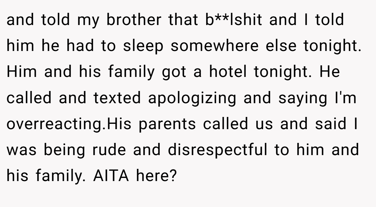 and told my brother that b**lshit and I told him he had to sleep somewhere else tonight. Him and his family got a hotel tonight. He called and texted apologizing and saying I'm overreacting.His parents called us and said I was being rude and disrespectful to him and his family. AITA here?