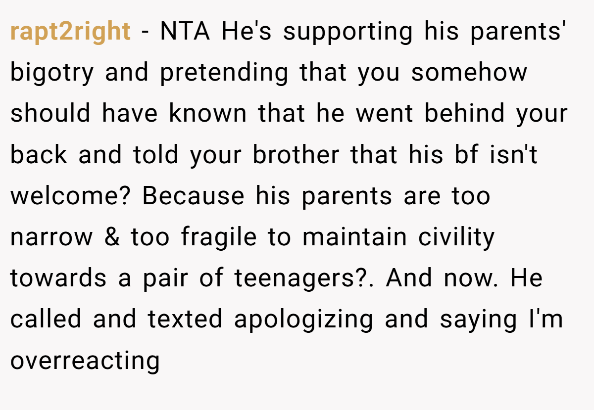 rapt2right - NTA He's supporting his parents' bigotry and pretending that you somehow should have known that he went behind your back and told your brother that his bf isn't welcome? Because his parents are too narrow & too fragile to maintain civility towards a pair of teenagers?. And now. He called and texted apologizing and saying I'm overreacting