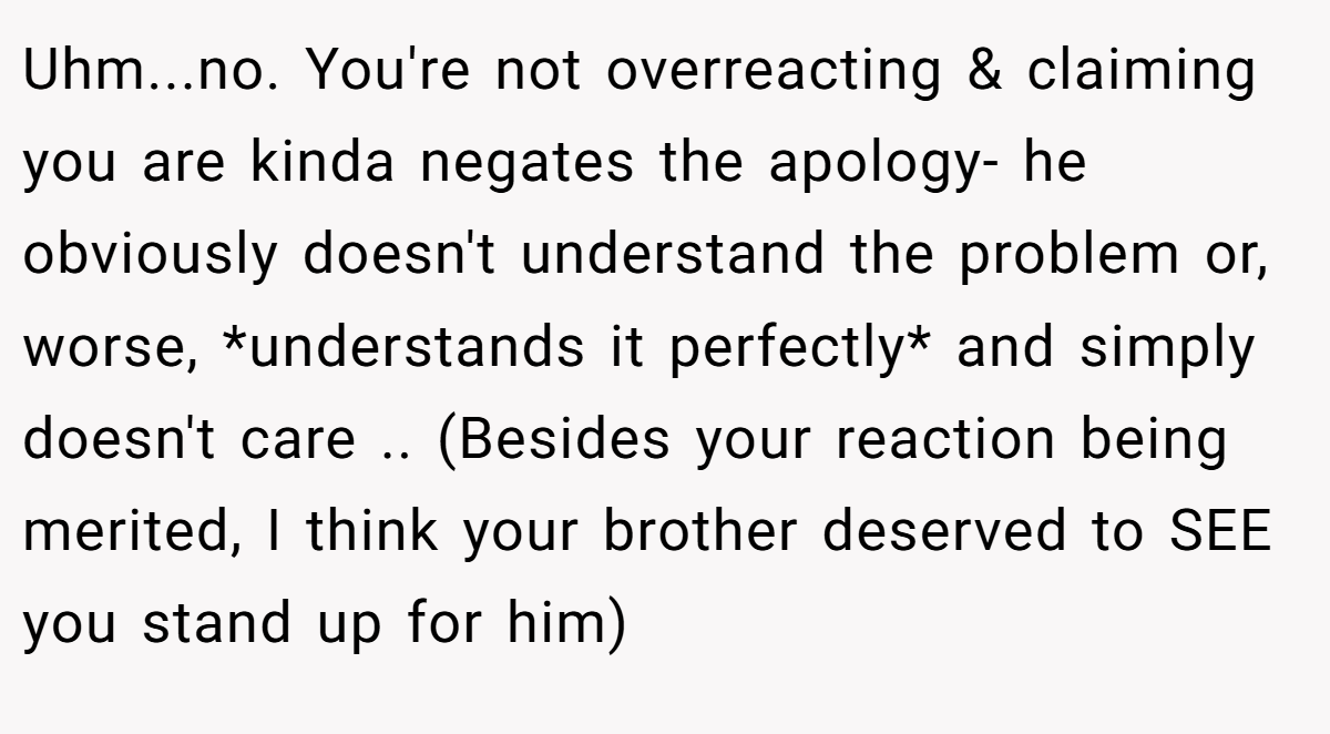Uhm...no. You're not overreacting & claiming you are kinda negates the apology- he obviously doesn't understand the problem or, worse, *understands it perfectly* and simply doesn't care .. (Besides your reaction being merited, I think your brother deserved to SEE you stand up for him)