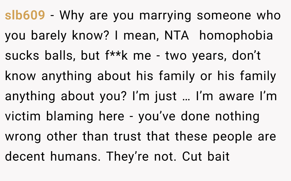slb609 - Why are you marrying someone who you barely know? I mean, NTA  homophobia sucks balls, but f**k me - two years, don’t know anything about his family or his family anything about you? I’m just … I’m aware I’m victim blaming here - you’ve done nothing wrong other than trust that these people are decent humans. They’re not. Cut bait