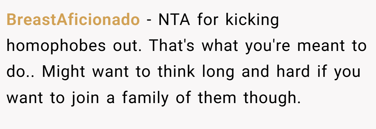 BreastAficionado - NTA for kicking homophobes out. That's what you're meant to do.. Might want to think long and hard if you want to join a family of them though.