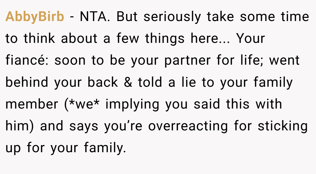 AbbyBirb - NTA. But seriously take some time to think about a few things here... Your fiancé: soon to be your partner for life; went behind your back & told a lie to your family member (*we* implying you said this with him) and says you’re overreacting for sticking up for your family.